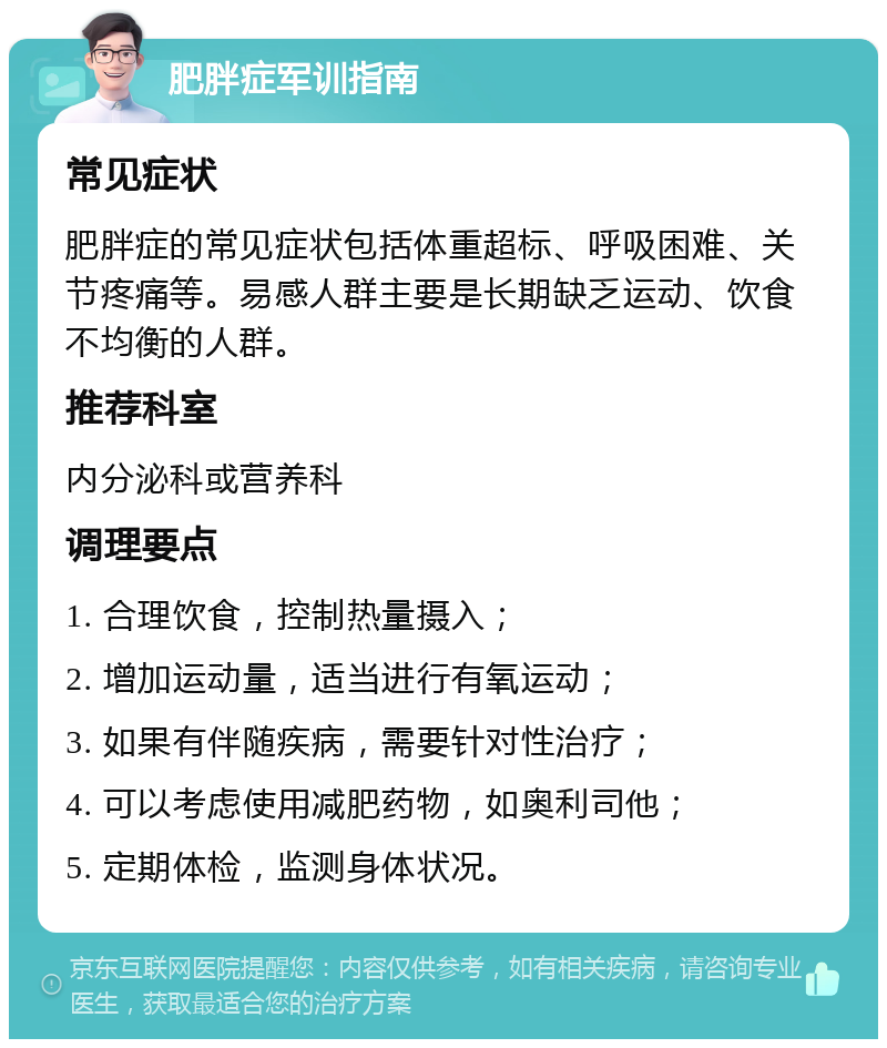 肥胖症军训指南 常见症状 肥胖症的常见症状包括体重超标、呼吸困难、关节疼痛等。易感人群主要是长期缺乏运动、饮食不均衡的人群。 推荐科室 内分泌科或营养科 调理要点 1. 合理饮食，控制热量摄入； 2. 增加运动量，适当进行有氧运动； 3. 如果有伴随疾病，需要针对性治疗； 4. 可以考虑使用减肥药物，如奥利司他； 5. 定期体检，监测身体状况。