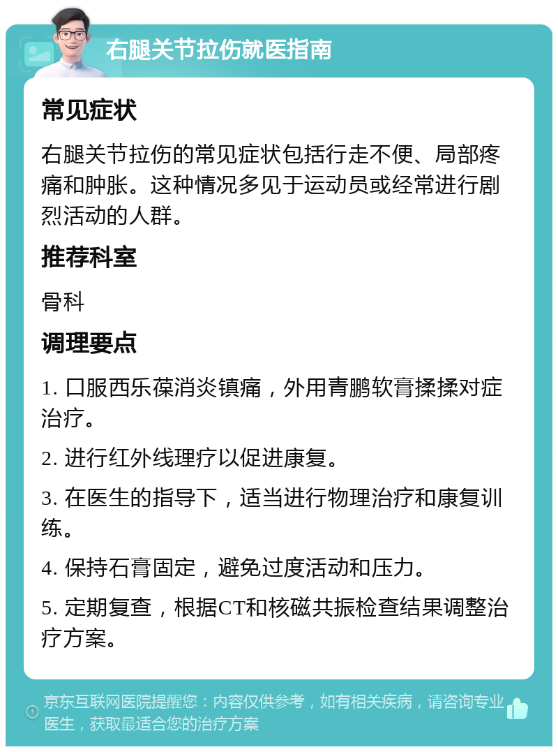 右腿关节拉伤就医指南 常见症状 右腿关节拉伤的常见症状包括行走不便、局部疼痛和肿胀。这种情况多见于运动员或经常进行剧烈活动的人群。 推荐科室 骨科 调理要点 1. 口服西乐葆消炎镇痛，外用青鹏软膏揉揉对症治疗。 2. 进行红外线理疗以促进康复。 3. 在医生的指导下，适当进行物理治疗和康复训练。 4. 保持石膏固定，避免过度活动和压力。 5. 定期复查，根据CT和核磁共振检查结果调整治疗方案。