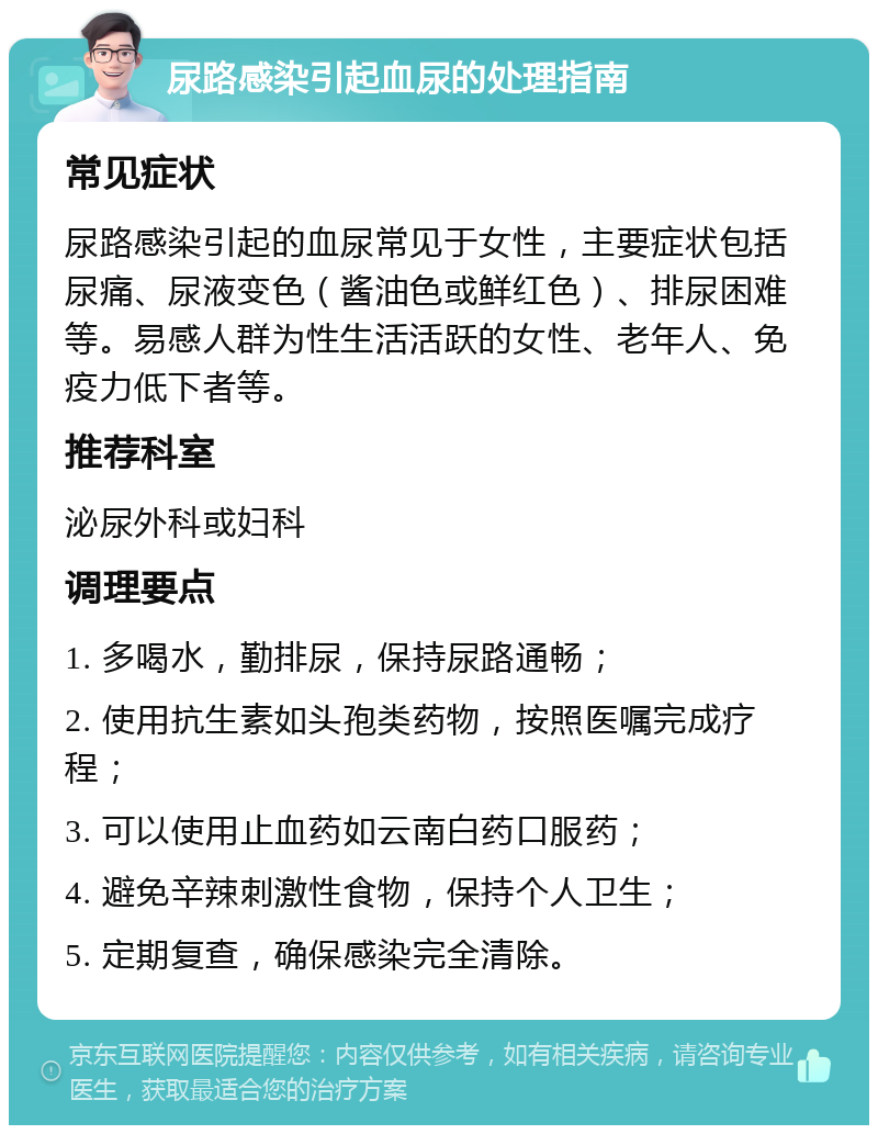 尿路感染引起血尿的处理指南 常见症状 尿路感染引起的血尿常见于女性，主要症状包括尿痛、尿液变色（酱油色或鲜红色）、排尿困难等。易感人群为性生活活跃的女性、老年人、免疫力低下者等。 推荐科室 泌尿外科或妇科 调理要点 1. 多喝水，勤排尿，保持尿路通畅； 2. 使用抗生素如头孢类药物，按照医嘱完成疗程； 3. 可以使用止血药如云南白药口服药； 4. 避免辛辣刺激性食物，保持个人卫生； 5. 定期复查，确保感染完全清除。