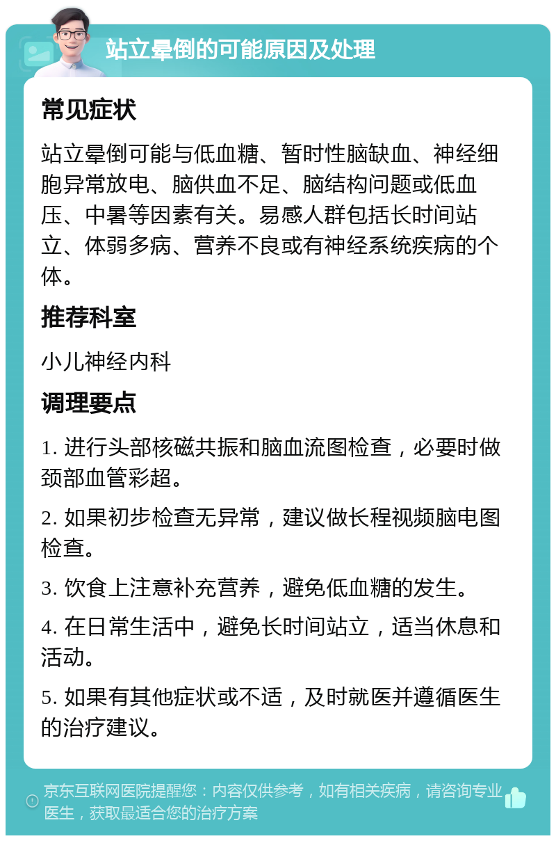 站立晕倒的可能原因及处理 常见症状 站立晕倒可能与低血糖、暂时性脑缺血、神经细胞异常放电、脑供血不足、脑结构问题或低血压、中暑等因素有关。易感人群包括长时间站立、体弱多病、营养不良或有神经系统疾病的个体。 推荐科室 小儿神经内科 调理要点 1. 进行头部核磁共振和脑血流图检查，必要时做颈部血管彩超。 2. 如果初步检查无异常，建议做长程视频脑电图检查。 3. 饮食上注意补充营养，避免低血糖的发生。 4. 在日常生活中，避免长时间站立，适当休息和活动。 5. 如果有其他症状或不适，及时就医并遵循医生的治疗建议。