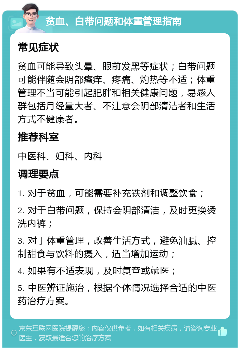 贫血、白带问题和体重管理指南 常见症状 贫血可能导致头晕、眼前发黑等症状；白带问题可能伴随会阴部瘙痒、疼痛、灼热等不适；体重管理不当可能引起肥胖和相关健康问题，易感人群包括月经量大者、不注意会阴部清洁者和生活方式不健康者。 推荐科室 中医科、妇科、内科 调理要点 1. 对于贫血，可能需要补充铁剂和调整饮食； 2. 对于白带问题，保持会阴部清洁，及时更换烫洗内裤； 3. 对于体重管理，改善生活方式，避免油腻、控制甜食与饮料的摄入，适当增加运动； 4. 如果有不适表现，及时复查或就医； 5. 中医辨证施治，根据个体情况选择合适的中医药治疗方案。