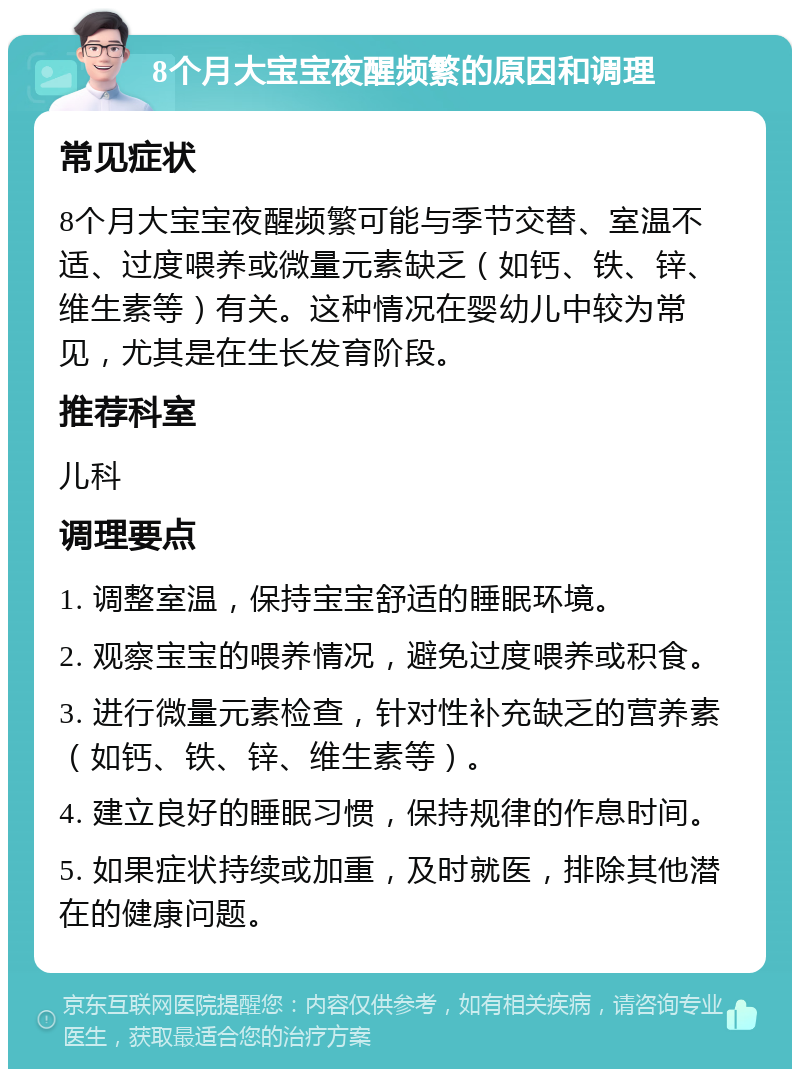 8个月大宝宝夜醒频繁的原因和调理 常见症状 8个月大宝宝夜醒频繁可能与季节交替、室温不适、过度喂养或微量元素缺乏（如钙、铁、锌、维生素等）有关。这种情况在婴幼儿中较为常见，尤其是在生长发育阶段。 推荐科室 儿科 调理要点 1. 调整室温，保持宝宝舒适的睡眠环境。 2. 观察宝宝的喂养情况，避免过度喂养或积食。 3. 进行微量元素检查，针对性补充缺乏的营养素（如钙、铁、锌、维生素等）。 4. 建立良好的睡眠习惯，保持规律的作息时间。 5. 如果症状持续或加重，及时就医，排除其他潜在的健康问题。