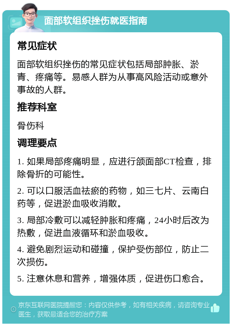 面部软组织挫伤就医指南 常见症状 面部软组织挫伤的常见症状包括局部肿胀、淤青、疼痛等。易感人群为从事高风险活动或意外事故的人群。 推荐科室 骨伤科 调理要点 1. 如果局部疼痛明显，应进行颌面部CT检查，排除骨折的可能性。 2. 可以口服活血祛瘀的药物，如三七片、云南白药等，促进淤血吸收消散。 3. 局部冷敷可以减轻肿胀和疼痛，24小时后改为热敷，促进血液循环和淤血吸收。 4. 避免剧烈运动和碰撞，保护受伤部位，防止二次损伤。 5. 注意休息和营养，增强体质，促进伤口愈合。