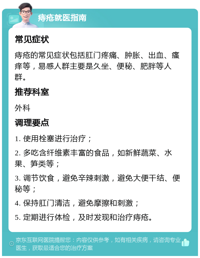 痔疮就医指南 常见症状 痔疮的常见症状包括肛门疼痛、肿胀、出血、瘙痒等，易感人群主要是久坐、便秘、肥胖等人群。 推荐科室 外科 调理要点 1. 使用栓塞进行治疗； 2. 多吃含纤维素丰富的食品，如新鲜蔬菜、水果、笋类等； 3. 调节饮食，避免辛辣刺激，避免大便干结、便秘等； 4. 保持肛门清洁，避免摩擦和刺激； 5. 定期进行体检，及时发现和治疗痔疮。