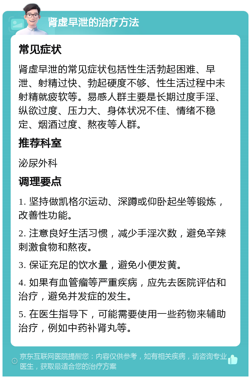 肾虚早泄的治疗方法 常见症状 肾虚早泄的常见症状包括性生活勃起困难、早泄、射精过快、勃起硬度不够、性生活过程中未射精就疲软等。易感人群主要是长期过度手淫、纵欲过度、压力大、身体状况不佳、情绪不稳定、烟酒过度、熬夜等人群。 推荐科室 泌尿外科 调理要点 1. 坚持做凯格尔运动、深蹲或仰卧起坐等锻炼，改善性功能。 2. 注意良好生活习惯，减少手淫次数，避免辛辣刺激食物和熬夜。 3. 保证充足的饮水量，避免小便发黄。 4. 如果有血管瘤等严重疾病，应先去医院评估和治疗，避免并发症的发生。 5. 在医生指导下，可能需要使用一些药物来辅助治疗，例如中药补肾丸等。