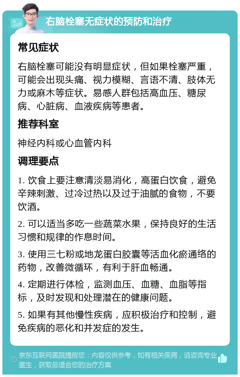 右脑栓塞无症状的预防和治疗 常见症状 右脑栓塞可能没有明显症状，但如果栓塞严重，可能会出现头痛、视力模糊、言语不清、肢体无力或麻木等症状。易感人群包括高血压、糖尿病、心脏病、血液疾病等患者。 推荐科室 神经内科或心血管内科 调理要点 1. 饮食上要注意清淡易消化，高蛋白饮食，避免辛辣刺激、过冷过热以及过于油腻的食物，不要饮酒。 2. 可以适当多吃一些蔬菜水果，保持良好的生活习惯和规律的作息时间。 3. 使用三七粉或地龙蛋白胶囊等活血化瘀通络的药物，改善微循环，有利于肝血畅通。 4. 定期进行体检，监测血压、血糖、血脂等指标，及时发现和处理潜在的健康问题。 5. 如果有其他慢性疾病，应积极治疗和控制，避免疾病的恶化和并发症的发生。