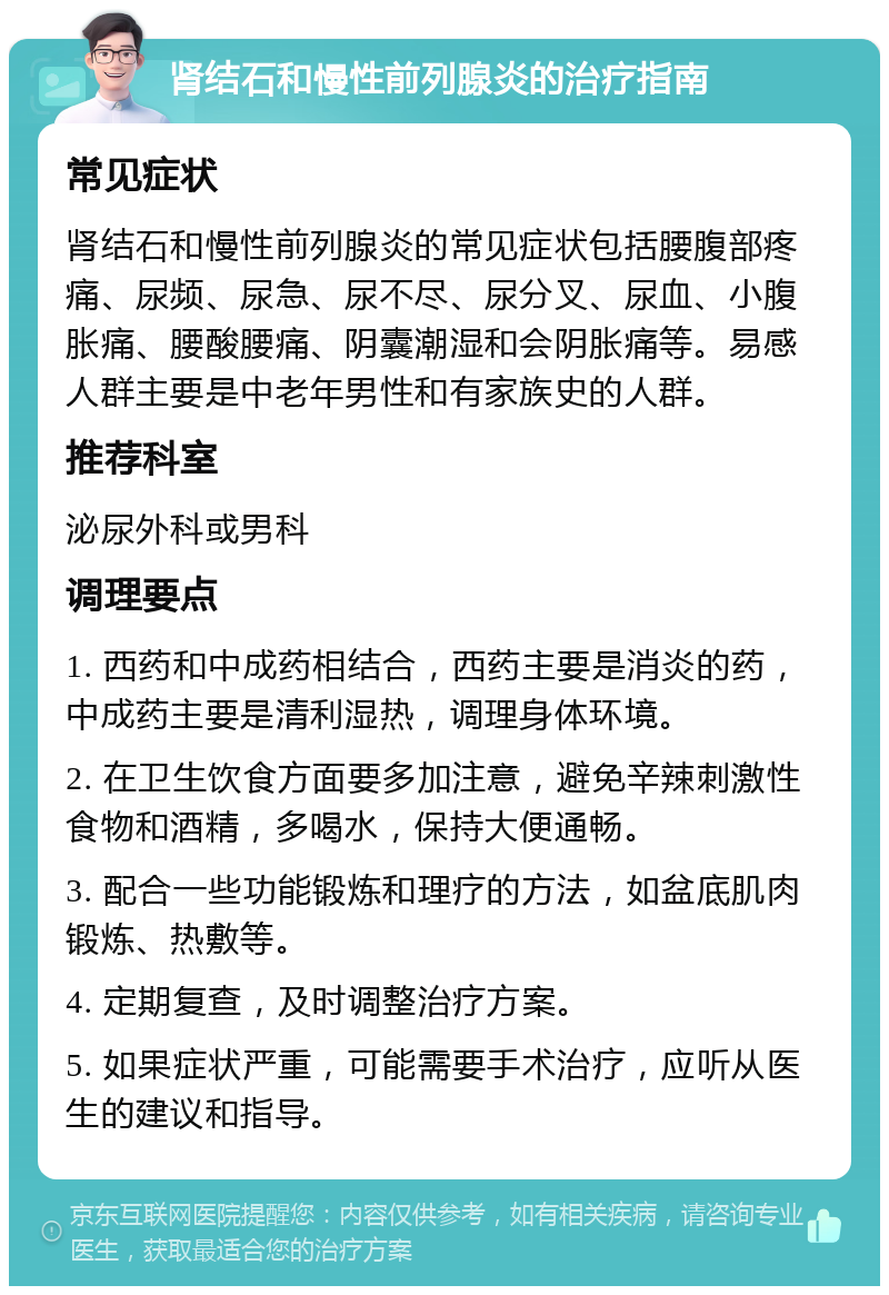 肾结石和慢性前列腺炎的治疗指南 常见症状 肾结石和慢性前列腺炎的常见症状包括腰腹部疼痛、尿频、尿急、尿不尽、尿分叉、尿血、小腹胀痛、腰酸腰痛、阴囊潮湿和会阴胀痛等。易感人群主要是中老年男性和有家族史的人群。 推荐科室 泌尿外科或男科 调理要点 1. 西药和中成药相结合，西药主要是消炎的药，中成药主要是清利湿热，调理身体环境。 2. 在卫生饮食方面要多加注意，避免辛辣刺激性食物和酒精，多喝水，保持大便通畅。 3. 配合一些功能锻炼和理疗的方法，如盆底肌肉锻炼、热敷等。 4. 定期复查，及时调整治疗方案。 5. 如果症状严重，可能需要手术治疗，应听从医生的建议和指导。