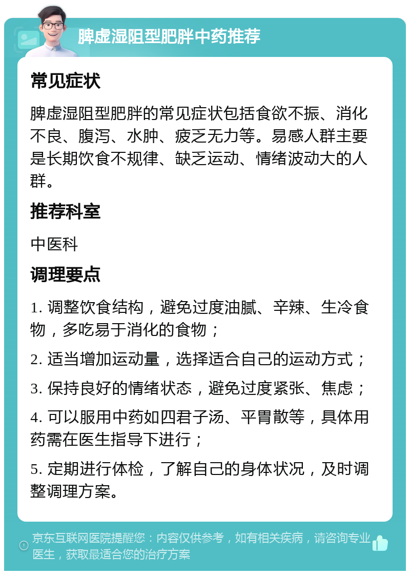 脾虚湿阻型肥胖中药推荐 常见症状 脾虚湿阻型肥胖的常见症状包括食欲不振、消化不良、腹泻、水肿、疲乏无力等。易感人群主要是长期饮食不规律、缺乏运动、情绪波动大的人群。 推荐科室 中医科 调理要点 1. 调整饮食结构，避免过度油腻、辛辣、生冷食物，多吃易于消化的食物； 2. 适当增加运动量，选择适合自己的运动方式； 3. 保持良好的情绪状态，避免过度紧张、焦虑； 4. 可以服用中药如四君子汤、平胃散等，具体用药需在医生指导下进行； 5. 定期进行体检，了解自己的身体状况，及时调整调理方案。