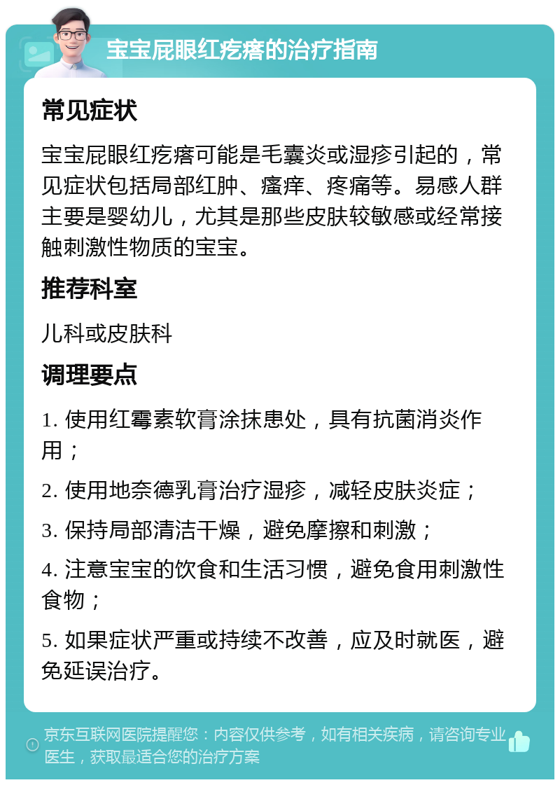 宝宝屁眼红疙瘩的治疗指南 常见症状 宝宝屁眼红疙瘩可能是毛囊炎或湿疹引起的，常见症状包括局部红肿、瘙痒、疼痛等。易感人群主要是婴幼儿，尤其是那些皮肤较敏感或经常接触刺激性物质的宝宝。 推荐科室 儿科或皮肤科 调理要点 1. 使用红霉素软膏涂抹患处，具有抗菌消炎作用； 2. 使用地奈德乳膏治疗湿疹，减轻皮肤炎症； 3. 保持局部清洁干燥，避免摩擦和刺激； 4. 注意宝宝的饮食和生活习惯，避免食用刺激性食物； 5. 如果症状严重或持续不改善，应及时就医，避免延误治疗。