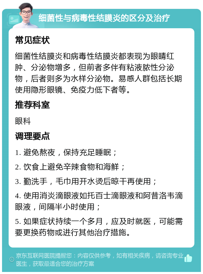 细菌性与病毒性结膜炎的区分及治疗 常见症状 细菌性结膜炎和病毒性结膜炎都表现为眼睛红肿、分泌物增多，但前者多伴有粘液脓性分泌物，后者则多为水样分泌物。易感人群包括长期使用隐形眼镜、免疫力低下者等。 推荐科室 眼科 调理要点 1. 避免熬夜，保持充足睡眠； 2. 饮食上避免辛辣食物和海鲜； 3. 勤洗手，毛巾用开水烫后晾干再使用； 4. 使用消炎滴眼液如托百士滴眼液和阿昔洛韦滴眼液，间隔半小时使用； 5. 如果症状持续一个多月，应及时就医，可能需要更换药物或进行其他治疗措施。