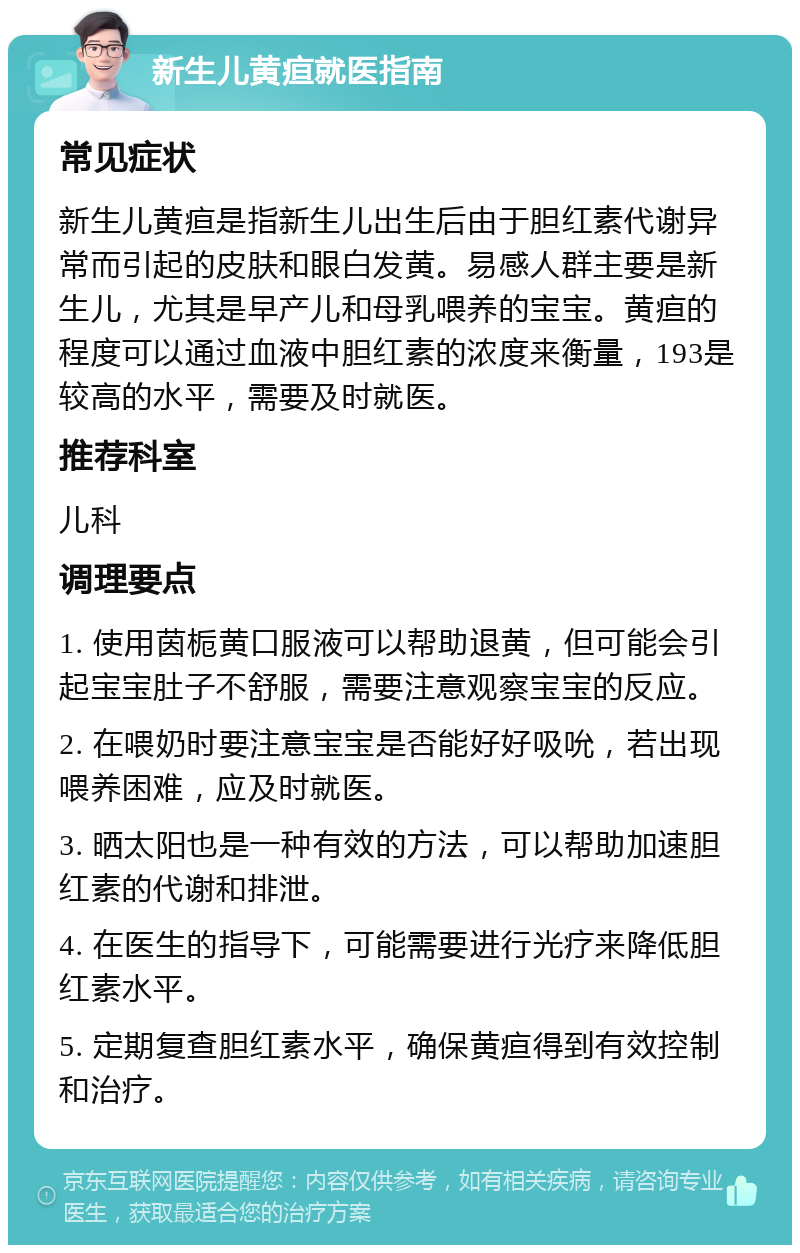 新生儿黄疸就医指南 常见症状 新生儿黄疸是指新生儿出生后由于胆红素代谢异常而引起的皮肤和眼白发黄。易感人群主要是新生儿，尤其是早产儿和母乳喂养的宝宝。黄疸的程度可以通过血液中胆红素的浓度来衡量，193是较高的水平，需要及时就医。 推荐科室 儿科 调理要点 1. 使用茵栀黄口服液可以帮助退黄，但可能会引起宝宝肚子不舒服，需要注意观察宝宝的反应。 2. 在喂奶时要注意宝宝是否能好好吸吮，若出现喂养困难，应及时就医。 3. 晒太阳也是一种有效的方法，可以帮助加速胆红素的代谢和排泄。 4. 在医生的指导下，可能需要进行光疗来降低胆红素水平。 5. 定期复查胆红素水平，确保黄疸得到有效控制和治疗。