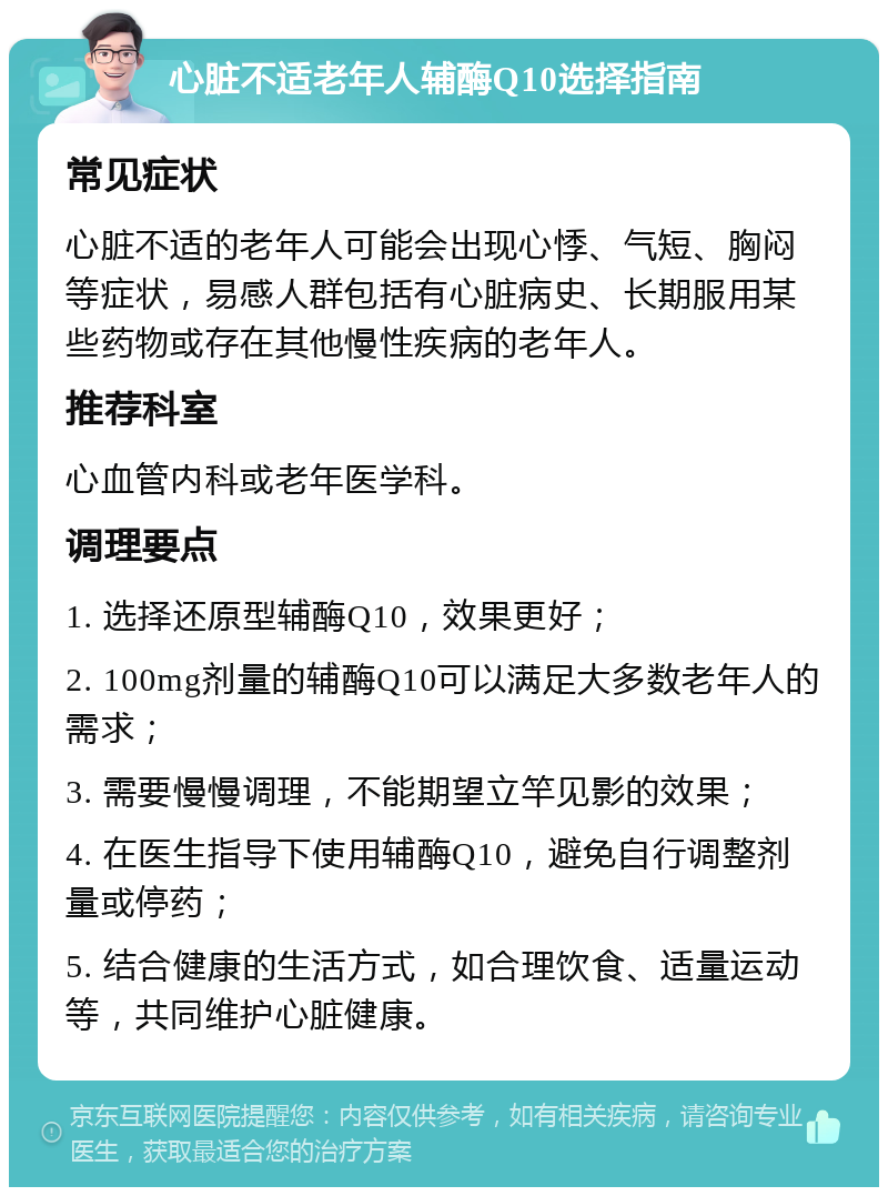 心脏不适老年人辅酶Q10选择指南 常见症状 心脏不适的老年人可能会出现心悸、气短、胸闷等症状，易感人群包括有心脏病史、长期服用某些药物或存在其他慢性疾病的老年人。 推荐科室 心血管内科或老年医学科。 调理要点 1. 选择还原型辅酶Q10，效果更好； 2. 100mg剂量的辅酶Q10可以满足大多数老年人的需求； 3. 需要慢慢调理，不能期望立竿见影的效果； 4. 在医生指导下使用辅酶Q10，避免自行调整剂量或停药； 5. 结合健康的生活方式，如合理饮食、适量运动等，共同维护心脏健康。