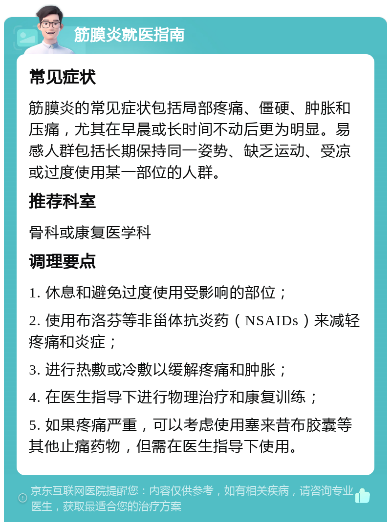 筋膜炎就医指南 常见症状 筋膜炎的常见症状包括局部疼痛、僵硬、肿胀和压痛，尤其在早晨或长时间不动后更为明显。易感人群包括长期保持同一姿势、缺乏运动、受凉或过度使用某一部位的人群。 推荐科室 骨科或康复医学科 调理要点 1. 休息和避免过度使用受影响的部位； 2. 使用布洛芬等非甾体抗炎药（NSAIDs）来减轻疼痛和炎症； 3. 进行热敷或冷敷以缓解疼痛和肿胀； 4. 在医生指导下进行物理治疗和康复训练； 5. 如果疼痛严重，可以考虑使用塞来昔布胶囊等其他止痛药物，但需在医生指导下使用。