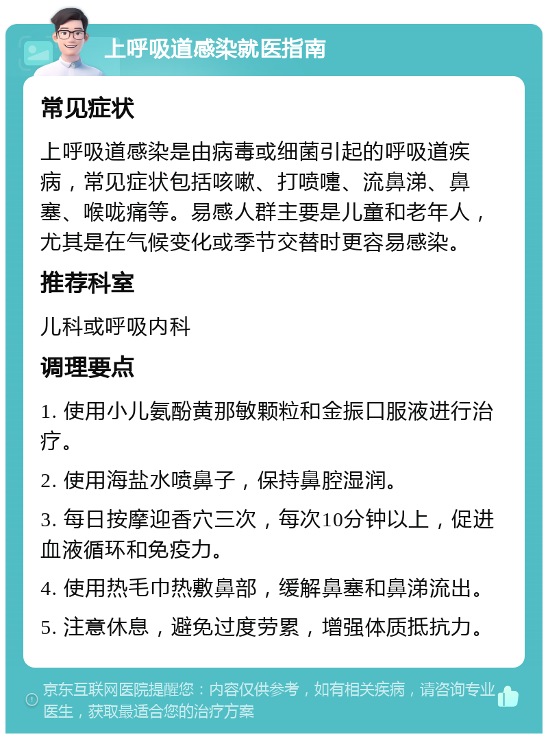 上呼吸道感染就医指南 常见症状 上呼吸道感染是由病毒或细菌引起的呼吸道疾病，常见症状包括咳嗽、打喷嚏、流鼻涕、鼻塞、喉咙痛等。易感人群主要是儿童和老年人，尤其是在气候变化或季节交替时更容易感染。 推荐科室 儿科或呼吸内科 调理要点 1. 使用小儿氨酚黄那敏颗粒和金振口服液进行治疗。 2. 使用海盐水喷鼻子，保持鼻腔湿润。 3. 每日按摩迎香穴三次，每次10分钟以上，促进血液循环和免疫力。 4. 使用热毛巾热敷鼻部，缓解鼻塞和鼻涕流出。 5. 注意休息，避免过度劳累，增强体质抵抗力。