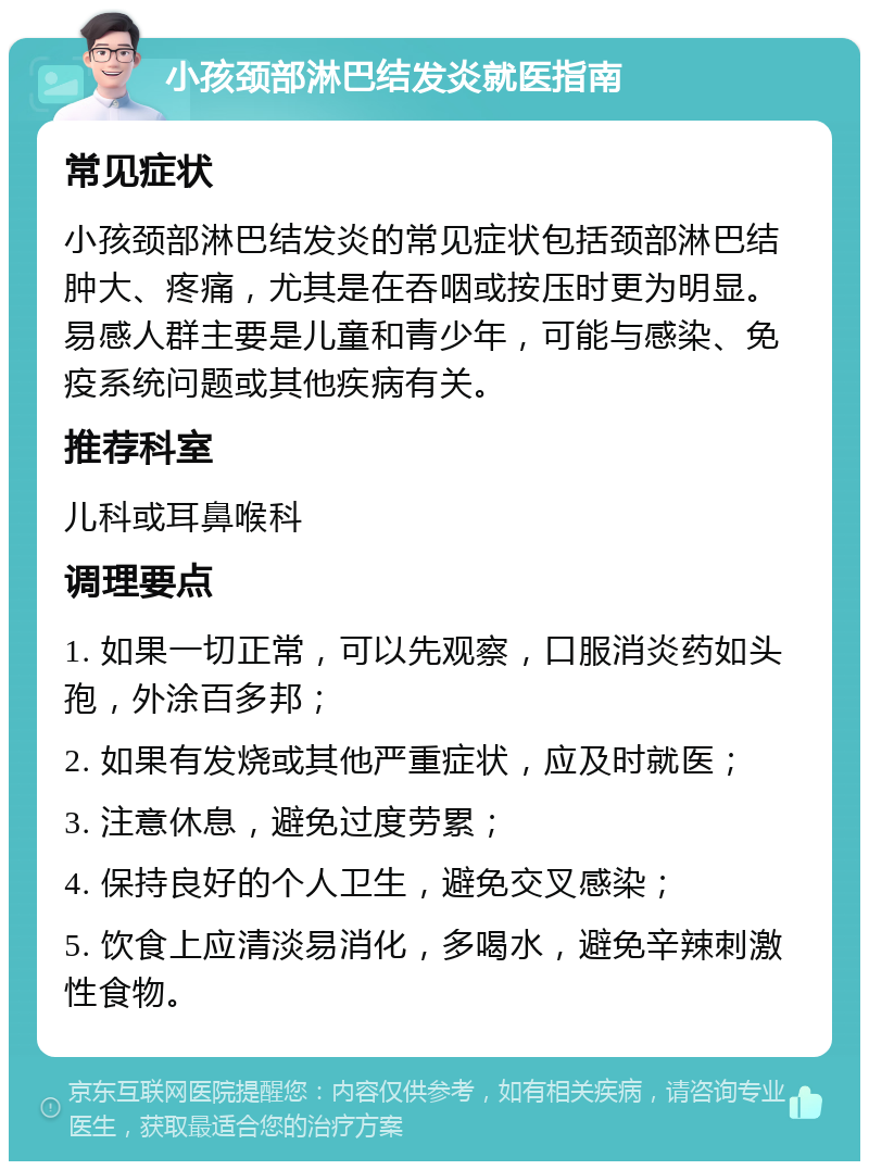 小孩颈部淋巴结发炎就医指南 常见症状 小孩颈部淋巴结发炎的常见症状包括颈部淋巴结肿大、疼痛，尤其是在吞咽或按压时更为明显。易感人群主要是儿童和青少年，可能与感染、免疫系统问题或其他疾病有关。 推荐科室 儿科或耳鼻喉科 调理要点 1. 如果一切正常，可以先观察，口服消炎药如头孢，外涂百多邦； 2. 如果有发烧或其他严重症状，应及时就医； 3. 注意休息，避免过度劳累； 4. 保持良好的个人卫生，避免交叉感染； 5. 饮食上应清淡易消化，多喝水，避免辛辣刺激性食物。