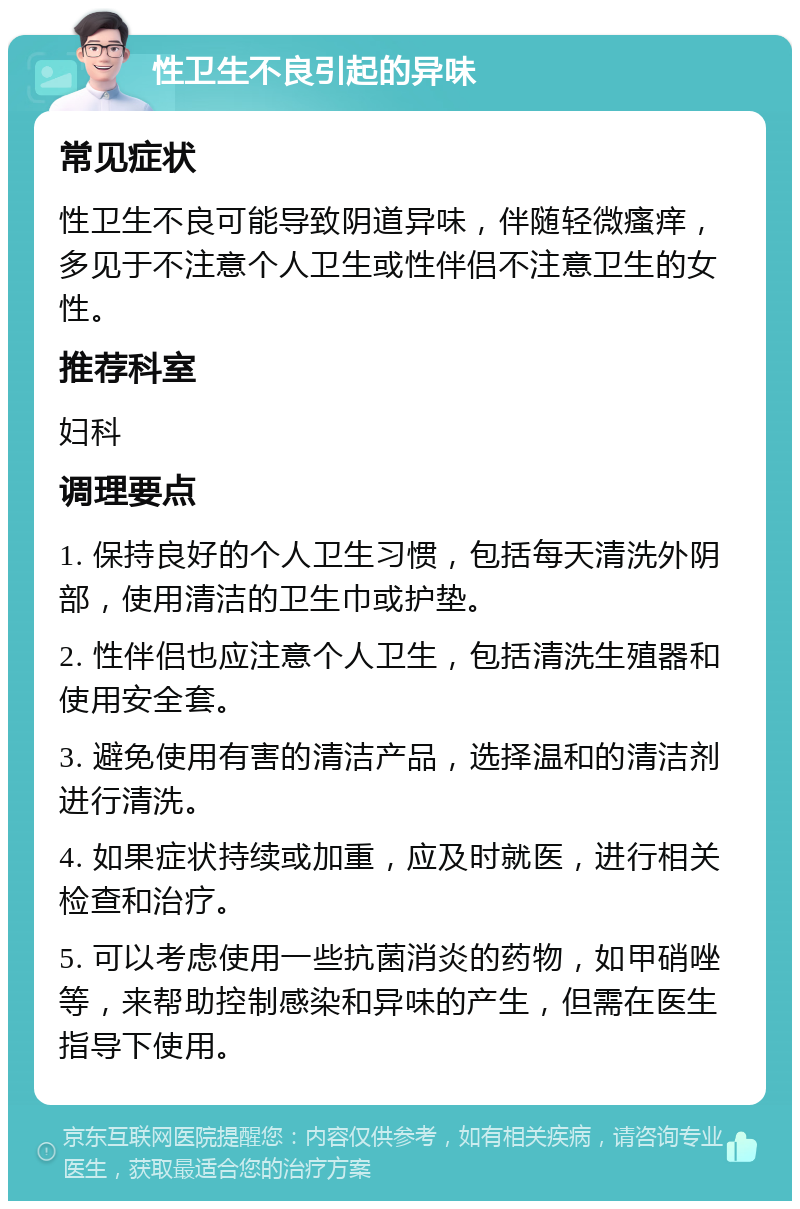 性卫生不良引起的异味 常见症状 性卫生不良可能导致阴道异味，伴随轻微瘙痒，多见于不注意个人卫生或性伴侣不注意卫生的女性。 推荐科室 妇科 调理要点 1. 保持良好的个人卫生习惯，包括每天清洗外阴部，使用清洁的卫生巾或护垫。 2. 性伴侣也应注意个人卫生，包括清洗生殖器和使用安全套。 3. 避免使用有害的清洁产品，选择温和的清洁剂进行清洗。 4. 如果症状持续或加重，应及时就医，进行相关检查和治疗。 5. 可以考虑使用一些抗菌消炎的药物，如甲硝唑等，来帮助控制感染和异味的产生，但需在医生指导下使用。