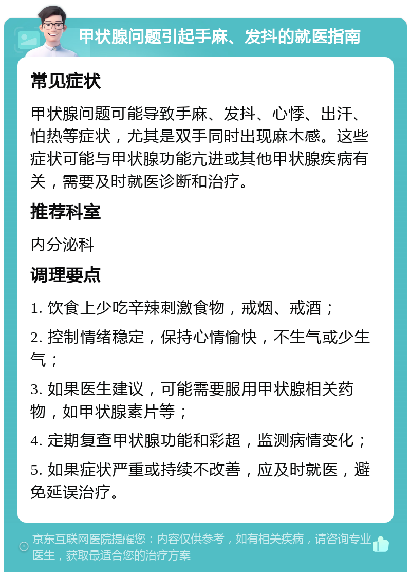 甲状腺问题引起手麻、发抖的就医指南 常见症状 甲状腺问题可能导致手麻、发抖、心悸、出汗、怕热等症状，尤其是双手同时出现麻木感。这些症状可能与甲状腺功能亢进或其他甲状腺疾病有关，需要及时就医诊断和治疗。 推荐科室 内分泌科 调理要点 1. 饮食上少吃辛辣刺激食物，戒烟、戒酒； 2. 控制情绪稳定，保持心情愉快，不生气或少生气； 3. 如果医生建议，可能需要服用甲状腺相关药物，如甲状腺素片等； 4. 定期复查甲状腺功能和彩超，监测病情变化； 5. 如果症状严重或持续不改善，应及时就医，避免延误治疗。