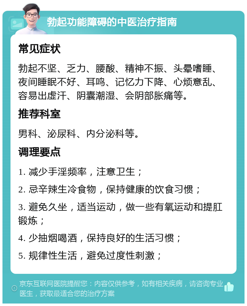 勃起功能障碍的中医治疗指南 常见症状 勃起不坚、乏力、腰酸、精神不振、头晕嗜睡、夜间睡眠不好、耳鸣、记忆力下降、心烦意乱、容易出虚汗、阴囊潮湿、会阴部胀痛等。 推荐科室 男科、泌尿科、内分泌科等。 调理要点 1. 减少手淫频率，注意卫生； 2. 忌辛辣生冷食物，保持健康的饮食习惯； 3. 避免久坐，适当运动，做一些有氧运动和提肛锻炼； 4. 少抽烟喝酒，保持良好的生活习惯； 5. 规律性生活，避免过度性刺激；