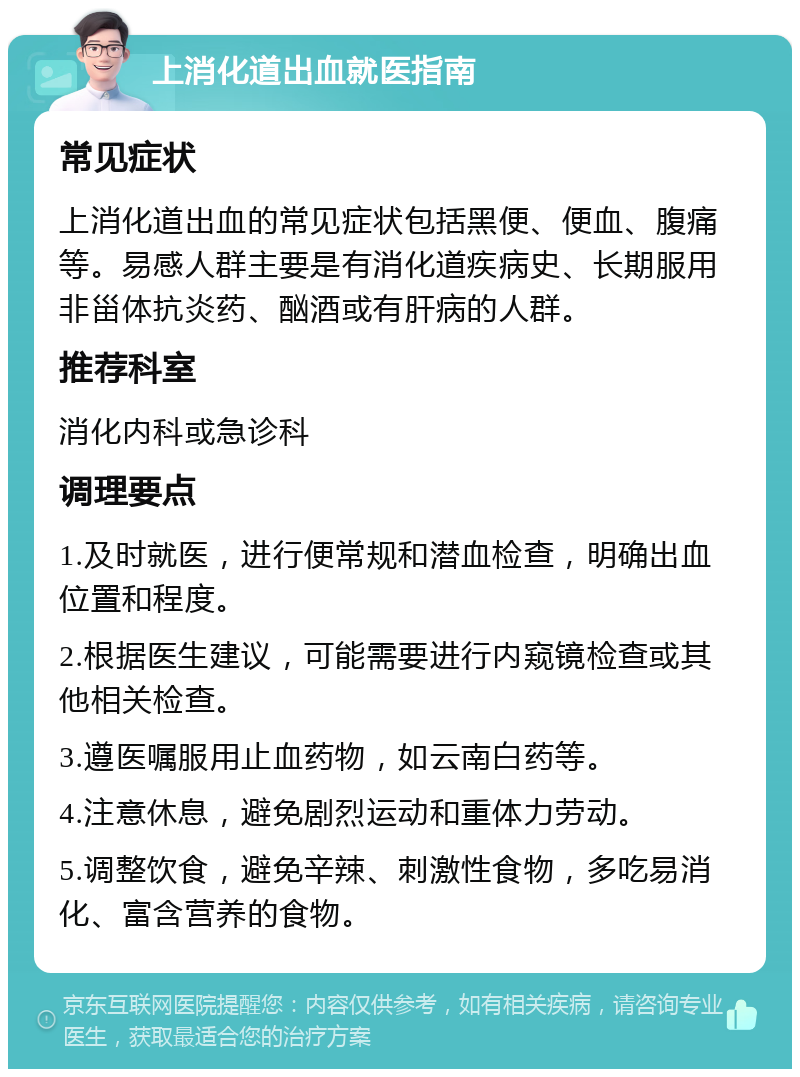 上消化道出血就医指南 常见症状 上消化道出血的常见症状包括黑便、便血、腹痛等。易感人群主要是有消化道疾病史、长期服用非甾体抗炎药、酗酒或有肝病的人群。 推荐科室 消化内科或急诊科 调理要点 1.及时就医，进行便常规和潜血检查，明确出血位置和程度。 2.根据医生建议，可能需要进行内窥镜检查或其他相关检查。 3.遵医嘱服用止血药物，如云南白药等。 4.注意休息，避免剧烈运动和重体力劳动。 5.调整饮食，避免辛辣、刺激性食物，多吃易消化、富含营养的食物。