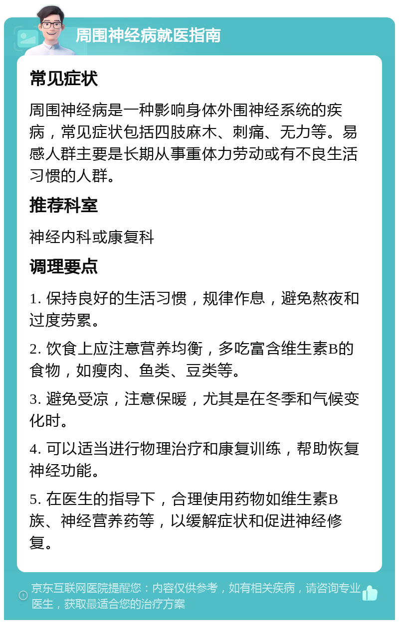 周围神经病就医指南 常见症状 周围神经病是一种影响身体外围神经系统的疾病，常见症状包括四肢麻木、刺痛、无力等。易感人群主要是长期从事重体力劳动或有不良生活习惯的人群。 推荐科室 神经内科或康复科 调理要点 1. 保持良好的生活习惯，规律作息，避免熬夜和过度劳累。 2. 饮食上应注意营养均衡，多吃富含维生素B的食物，如瘦肉、鱼类、豆类等。 3. 避免受凉，注意保暖，尤其是在冬季和气候变化时。 4. 可以适当进行物理治疗和康复训练，帮助恢复神经功能。 5. 在医生的指导下，合理使用药物如维生素B族、神经营养药等，以缓解症状和促进神经修复。