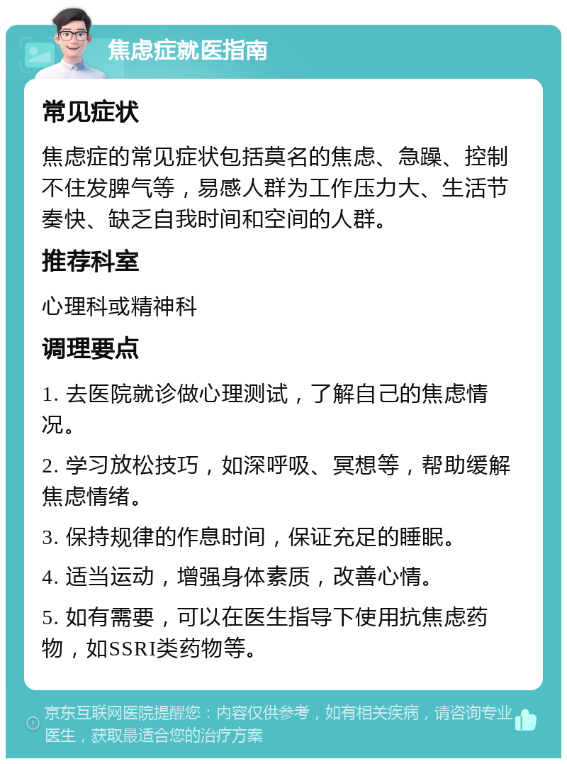 焦虑症就医指南 常见症状 焦虑症的常见症状包括莫名的焦虑、急躁、控制不住发脾气等，易感人群为工作压力大、生活节奏快、缺乏自我时间和空间的人群。 推荐科室 心理科或精神科 调理要点 1. 去医院就诊做心理测试，了解自己的焦虑情况。 2. 学习放松技巧，如深呼吸、冥想等，帮助缓解焦虑情绪。 3. 保持规律的作息时间，保证充足的睡眠。 4. 适当运动，增强身体素质，改善心情。 5. 如有需要，可以在医生指导下使用抗焦虑药物，如SSRI类药物等。