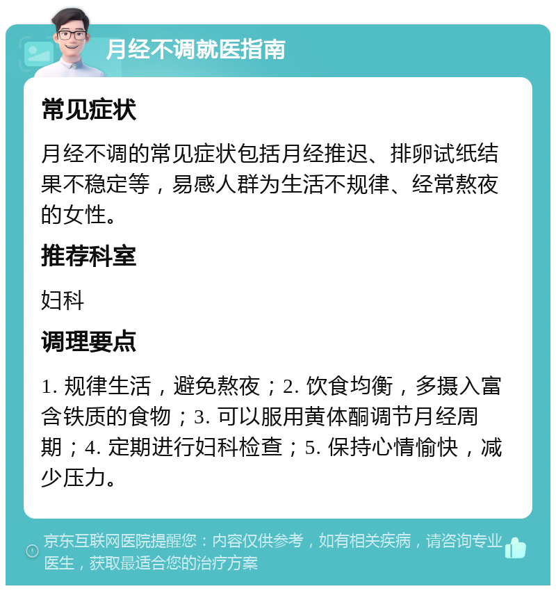 月经不调就医指南 常见症状 月经不调的常见症状包括月经推迟、排卵试纸结果不稳定等，易感人群为生活不规律、经常熬夜的女性。 推荐科室 妇科 调理要点 1. 规律生活，避免熬夜；2. 饮食均衡，多摄入富含铁质的食物；3. 可以服用黄体酮调节月经周期；4. 定期进行妇科检查；5. 保持心情愉快，减少压力。