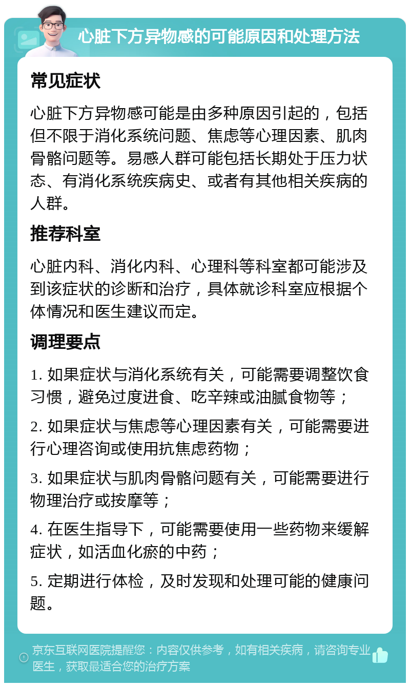 心脏下方异物感的可能原因和处理方法 常见症状 心脏下方异物感可能是由多种原因引起的，包括但不限于消化系统问题、焦虑等心理因素、肌肉骨骼问题等。易感人群可能包括长期处于压力状态、有消化系统疾病史、或者有其他相关疾病的人群。 推荐科室 心脏内科、消化内科、心理科等科室都可能涉及到该症状的诊断和治疗，具体就诊科室应根据个体情况和医生建议而定。 调理要点 1. 如果症状与消化系统有关，可能需要调整饮食习惯，避免过度进食、吃辛辣或油腻食物等； 2. 如果症状与焦虑等心理因素有关，可能需要进行心理咨询或使用抗焦虑药物； 3. 如果症状与肌肉骨骼问题有关，可能需要进行物理治疗或按摩等； 4. 在医生指导下，可能需要使用一些药物来缓解症状，如活血化瘀的中药； 5. 定期进行体检，及时发现和处理可能的健康问题。