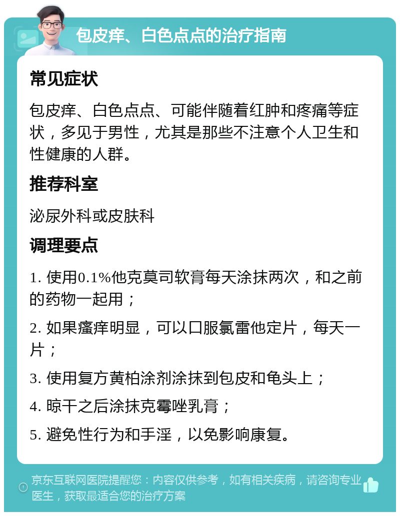 包皮痒、白色点点的治疗指南 常见症状 包皮痒、白色点点、可能伴随着红肿和疼痛等症状，多见于男性，尤其是那些不注意个人卫生和性健康的人群。 推荐科室 泌尿外科或皮肤科 调理要点 1. 使用0.1%他克莫司软膏每天涂抹两次，和之前的药物一起用； 2. 如果瘙痒明显，可以口服氯雷他定片，每天一片； 3. 使用复方黄柏涂剂涂抹到包皮和龟头上； 4. 晾干之后涂抹克霉唑乳膏； 5. 避免性行为和手淫，以免影响康复。