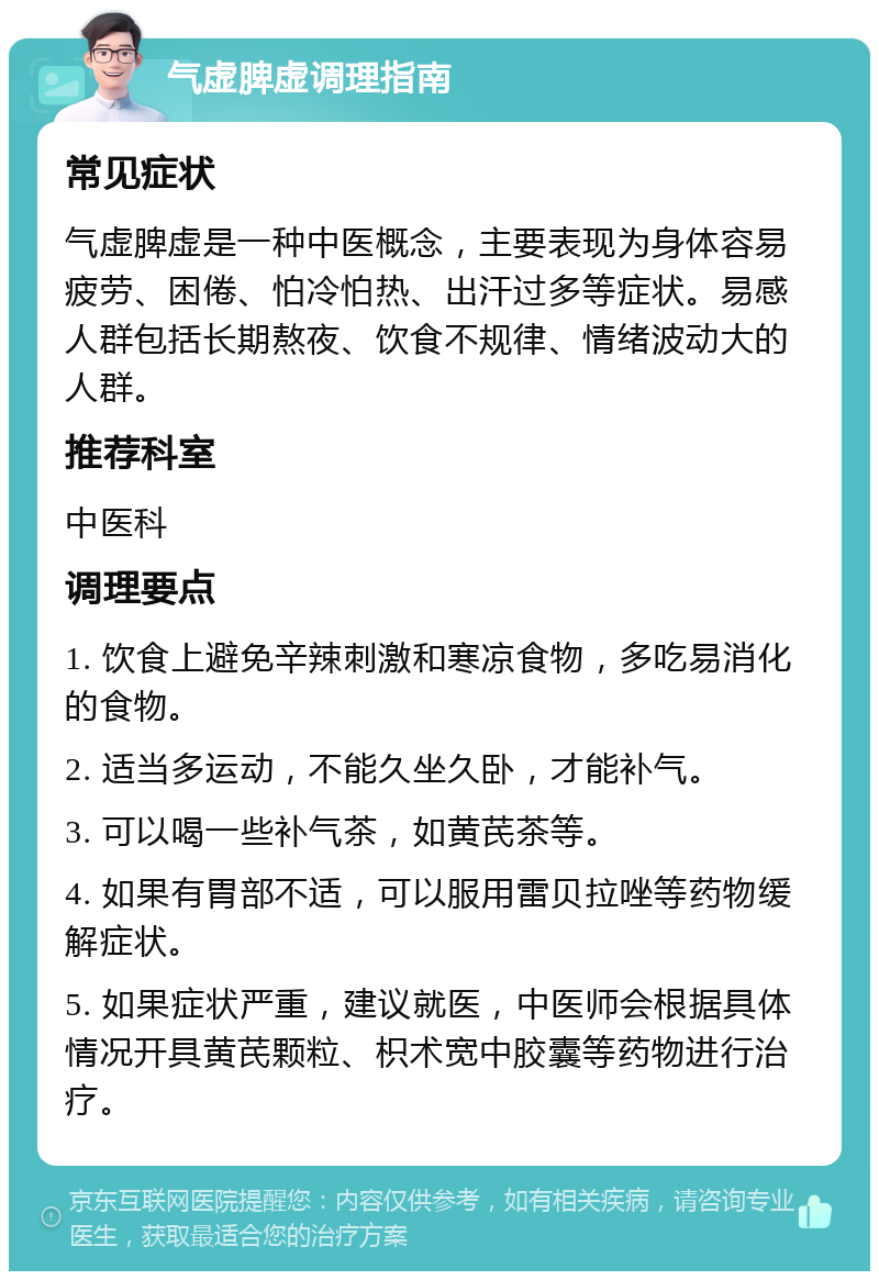 气虚脾虚调理指南 常见症状 气虚脾虚是一种中医概念，主要表现为身体容易疲劳、困倦、怕冷怕热、出汗过多等症状。易感人群包括长期熬夜、饮食不规律、情绪波动大的人群。 推荐科室 中医科 调理要点 1. 饮食上避免辛辣刺激和寒凉食物，多吃易消化的食物。 2. 适当多运动，不能久坐久卧，才能补气。 3. 可以喝一些补气茶，如黄芪茶等。 4. 如果有胃部不适，可以服用雷贝拉唑等药物缓解症状。 5. 如果症状严重，建议就医，中医师会根据具体情况开具黄芪颗粒、枳术宽中胶囊等药物进行治疗。