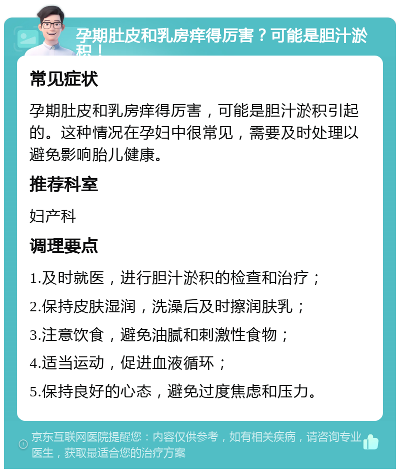 孕期肚皮和乳房痒得厉害？可能是胆汁淤积！ 常见症状 孕期肚皮和乳房痒得厉害，可能是胆汁淤积引起的。这种情况在孕妇中很常见，需要及时处理以避免影响胎儿健康。 推荐科室 妇产科 调理要点 1.及时就医，进行胆汁淤积的检查和治疗； 2.保持皮肤湿润，洗澡后及时擦润肤乳； 3.注意饮食，避免油腻和刺激性食物； 4.适当运动，促进血液循环； 5.保持良好的心态，避免过度焦虑和压力。