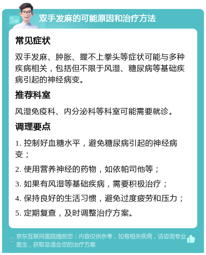 双手发麻的可能原因和治疗方法 常见症状 双手发麻、肿胀、握不上拳头等症状可能与多种疾病相关，包括但不限于风湿、糖尿病等基础疾病引起的神经病变。 推荐科室 风湿免疫科、内分泌科等科室可能需要就诊。 调理要点 1. 控制好血糖水平，避免糖尿病引起的神经病变； 2. 使用营养神经的药物，如依帕司他等； 3. 如果有风湿等基础疾病，需要积极治疗； 4. 保持良好的生活习惯，避免过度疲劳和压力； 5. 定期复查，及时调整治疗方案。