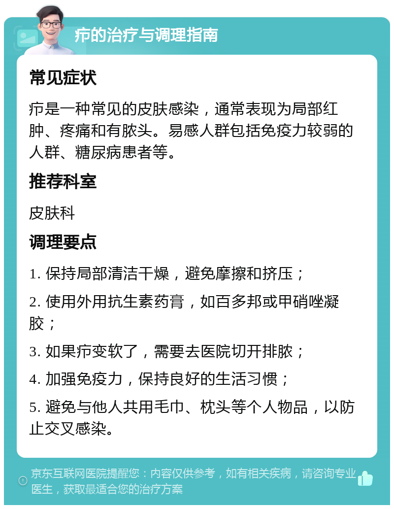 疖的治疗与调理指南 常见症状 疖是一种常见的皮肤感染，通常表现为局部红肿、疼痛和有脓头。易感人群包括免疫力较弱的人群、糖尿病患者等。 推荐科室 皮肤科 调理要点 1. 保持局部清洁干燥，避免摩擦和挤压； 2. 使用外用抗生素药膏，如百多邦或甲硝唑凝胶； 3. 如果疖变软了，需要去医院切开排脓； 4. 加强免疫力，保持良好的生活习惯； 5. 避免与他人共用毛巾、枕头等个人物品，以防止交叉感染。