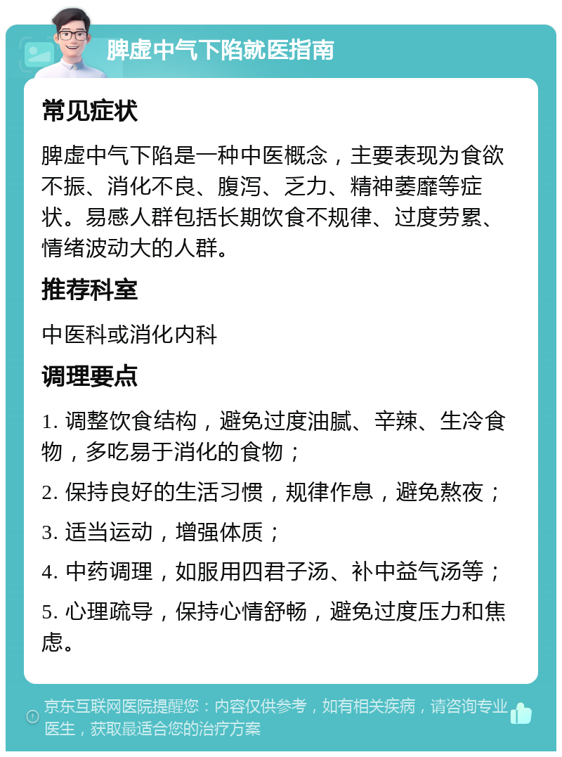 脾虚中气下陷就医指南 常见症状 脾虚中气下陷是一种中医概念，主要表现为食欲不振、消化不良、腹泻、乏力、精神萎靡等症状。易感人群包括长期饮食不规律、过度劳累、情绪波动大的人群。 推荐科室 中医科或消化内科 调理要点 1. 调整饮食结构，避免过度油腻、辛辣、生冷食物，多吃易于消化的食物； 2. 保持良好的生活习惯，规律作息，避免熬夜； 3. 适当运动，增强体质； 4. 中药调理，如服用四君子汤、补中益气汤等； 5. 心理疏导，保持心情舒畅，避免过度压力和焦虑。