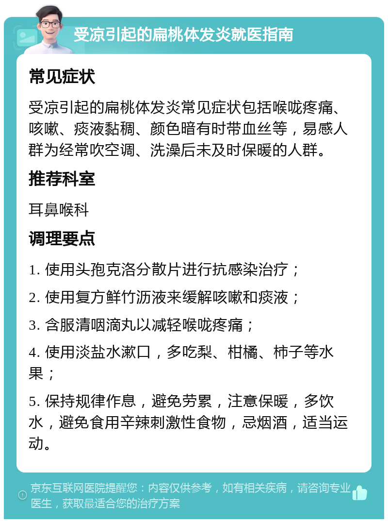 受凉引起的扁桃体发炎就医指南 常见症状 受凉引起的扁桃体发炎常见症状包括喉咙疼痛、咳嗽、痰液黏稠、颜色暗有时带血丝等，易感人群为经常吹空调、洗澡后未及时保暖的人群。 推荐科室 耳鼻喉科 调理要点 1. 使用头孢克洛分散片进行抗感染治疗； 2. 使用复方鲜竹沥液来缓解咳嗽和痰液； 3. 含服清咽滴丸以减轻喉咙疼痛； 4. 使用淡盐水漱口，多吃梨、柑橘、柿子等水果； 5. 保持规律作息，避免劳累，注意保暖，多饮水，避免食用辛辣刺激性食物，忌烟酒，适当运动。