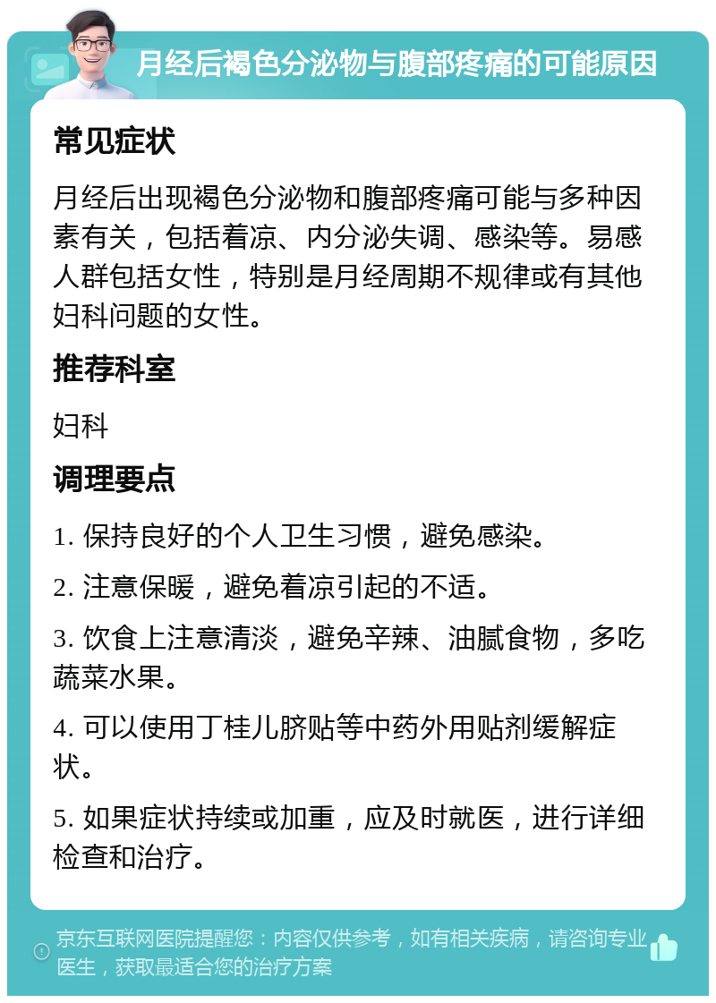 月经后褐色分泌物与腹部疼痛的可能原因 常见症状 月经后出现褐色分泌物和腹部疼痛可能与多种因素有关，包括着凉、内分泌失调、感染等。易感人群包括女性，特别是月经周期不规律或有其他妇科问题的女性。 推荐科室 妇科 调理要点 1. 保持良好的个人卫生习惯，避免感染。 2. 注意保暖，避免着凉引起的不适。 3. 饮食上注意清淡，避免辛辣、油腻食物，多吃蔬菜水果。 4. 可以使用丁桂儿脐贴等中药外用贴剂缓解症状。 5. 如果症状持续或加重，应及时就医，进行详细检查和治疗。