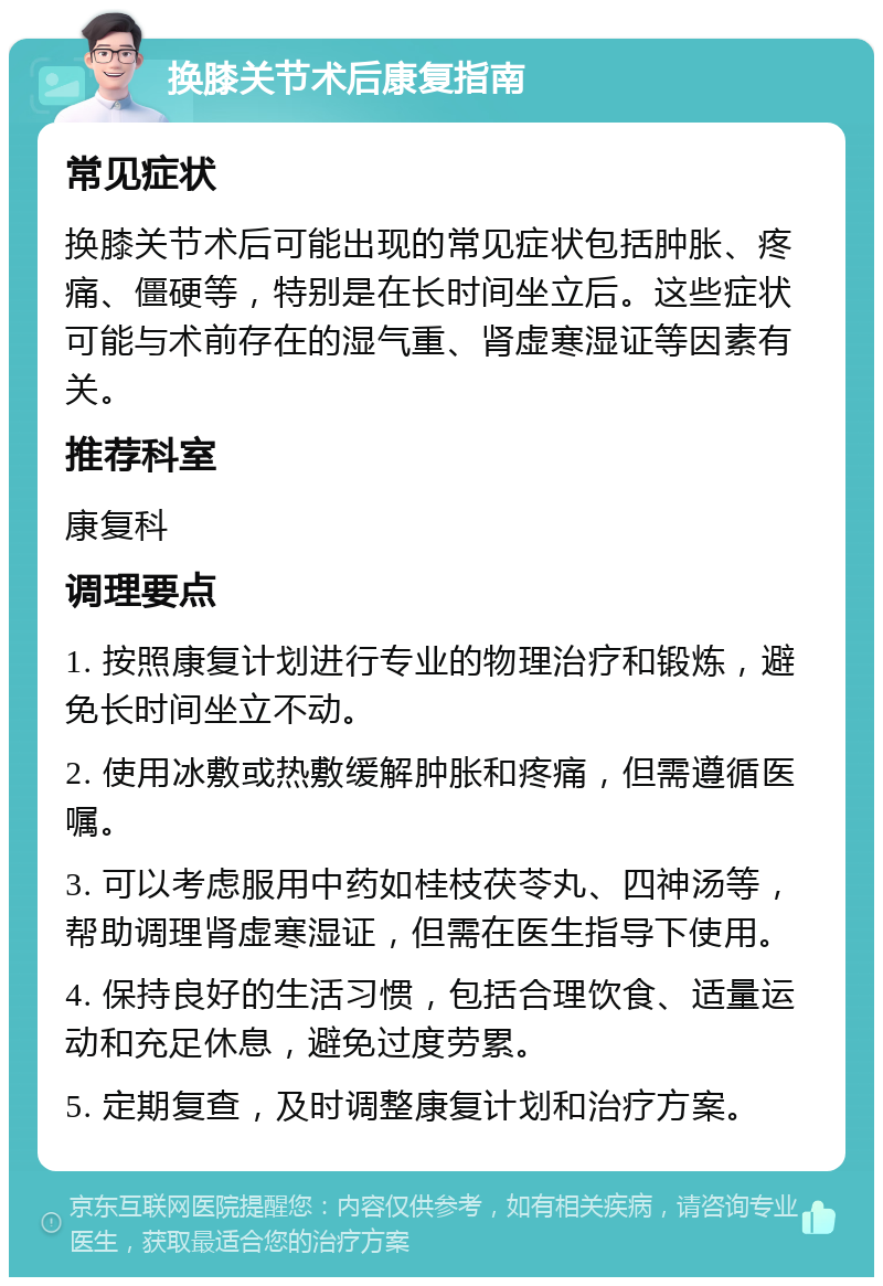 换膝关节术后康复指南 常见症状 换膝关节术后可能出现的常见症状包括肿胀、疼痛、僵硬等，特别是在长时间坐立后。这些症状可能与术前存在的湿气重、肾虚寒湿证等因素有关。 推荐科室 康复科 调理要点 1. 按照康复计划进行专业的物理治疗和锻炼，避免长时间坐立不动。 2. 使用冰敷或热敷缓解肿胀和疼痛，但需遵循医嘱。 3. 可以考虑服用中药如桂枝茯苓丸、四神汤等，帮助调理肾虚寒湿证，但需在医生指导下使用。 4. 保持良好的生活习惯，包括合理饮食、适量运动和充足休息，避免过度劳累。 5. 定期复查，及时调整康复计划和治疗方案。