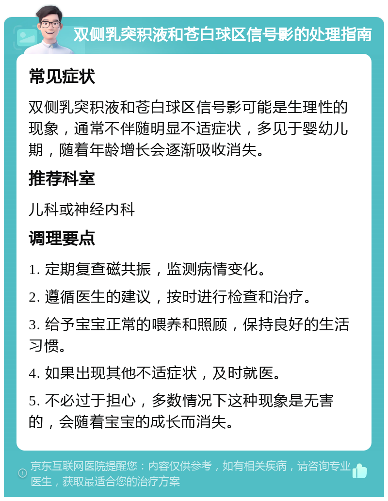 双侧乳突积液和苍白球区信号影的处理指南 常见症状 双侧乳突积液和苍白球区信号影可能是生理性的现象，通常不伴随明显不适症状，多见于婴幼儿期，随着年龄增长会逐渐吸收消失。 推荐科室 儿科或神经内科 调理要点 1. 定期复查磁共振，监测病情变化。 2. 遵循医生的建议，按时进行检查和治疗。 3. 给予宝宝正常的喂养和照顾，保持良好的生活习惯。 4. 如果出现其他不适症状，及时就医。 5. 不必过于担心，多数情况下这种现象是无害的，会随着宝宝的成长而消失。