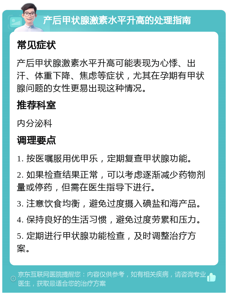 产后甲状腺激素水平升高的处理指南 常见症状 产后甲状腺激素水平升高可能表现为心悸、出汗、体重下降、焦虑等症状，尤其在孕期有甲状腺问题的女性更易出现这种情况。 推荐科室 内分泌科 调理要点 1. 按医嘱服用优甲乐，定期复查甲状腺功能。 2. 如果检查结果正常，可以考虑逐渐减少药物剂量或停药，但需在医生指导下进行。 3. 注意饮食均衡，避免过度摄入碘盐和海产品。 4. 保持良好的生活习惯，避免过度劳累和压力。 5. 定期进行甲状腺功能检查，及时调整治疗方案。