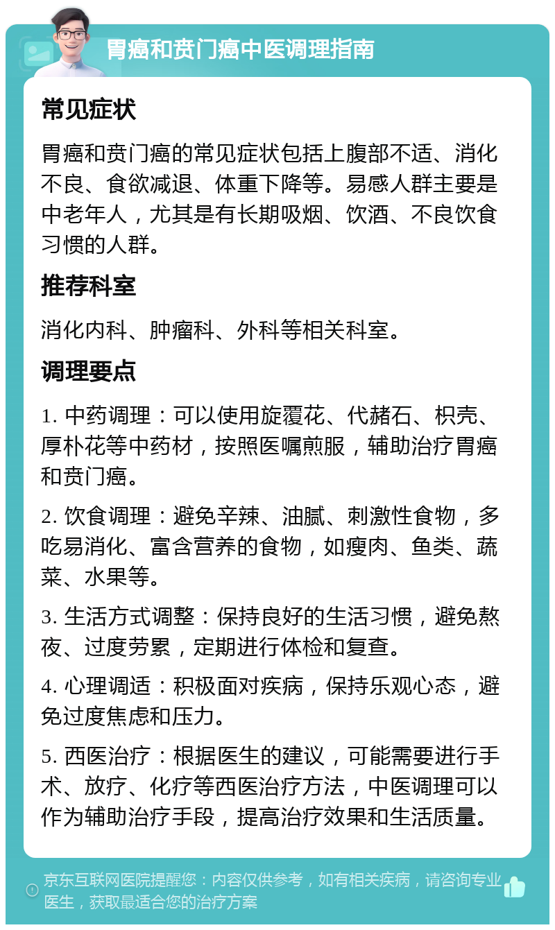 胃癌和贲门癌中医调理指南 常见症状 胃癌和贲门癌的常见症状包括上腹部不适、消化不良、食欲减退、体重下降等。易感人群主要是中老年人，尤其是有长期吸烟、饮酒、不良饮食习惯的人群。 推荐科室 消化内科、肿瘤科、外科等相关科室。 调理要点 1. 中药调理：可以使用旋覆花、代赭石、枳壳、厚朴花等中药材，按照医嘱煎服，辅助治疗胃癌和贲门癌。 2. 饮食调理：避免辛辣、油腻、刺激性食物，多吃易消化、富含营养的食物，如瘦肉、鱼类、蔬菜、水果等。 3. 生活方式调整：保持良好的生活习惯，避免熬夜、过度劳累，定期进行体检和复查。 4. 心理调适：积极面对疾病，保持乐观心态，避免过度焦虑和压力。 5. 西医治疗：根据医生的建议，可能需要进行手术、放疗、化疗等西医治疗方法，中医调理可以作为辅助治疗手段，提高治疗效果和生活质量。