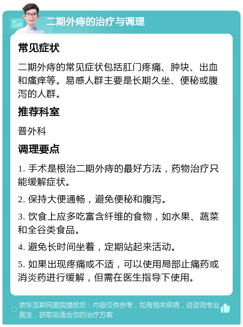 二期外痔的治疗与调理 常见症状 二期外痔的常见症状包括肛门疼痛、肿块、出血和瘙痒等。易感人群主要是长期久坐、便秘或腹泻的人群。 推荐科室 普外科 调理要点 1. 手术是根治二期外痔的最好方法，药物治疗只能缓解症状。 2. 保持大便通畅，避免便秘和腹泻。 3. 饮食上应多吃富含纤维的食物，如水果、蔬菜和全谷类食品。 4. 避免长时间坐着，定期站起来活动。 5. 如果出现疼痛或不适，可以使用局部止痛药或消炎药进行缓解，但需在医生指导下使用。