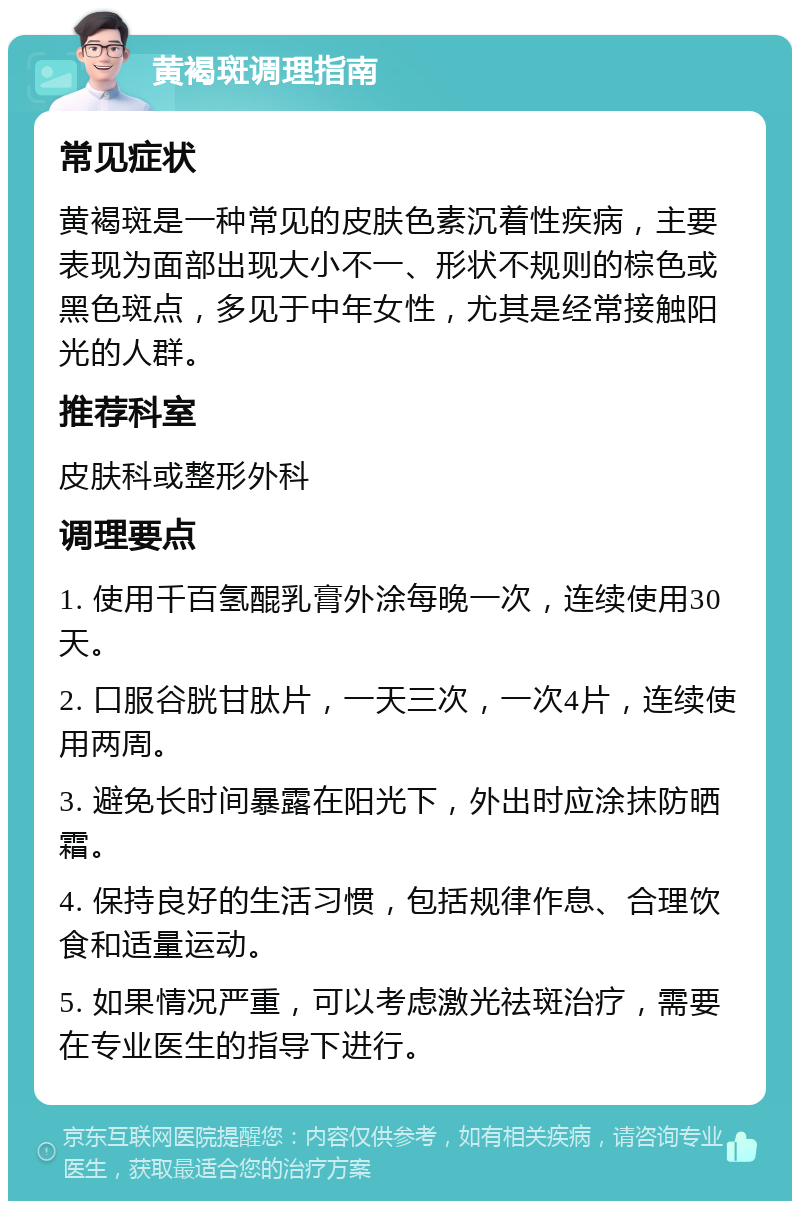 黄褐斑调理指南 常见症状 黄褐斑是一种常见的皮肤色素沉着性疾病，主要表现为面部出现大小不一、形状不规则的棕色或黑色斑点，多见于中年女性，尤其是经常接触阳光的人群。 推荐科室 皮肤科或整形外科 调理要点 1. 使用千百氢醌乳膏外涂每晚一次，连续使用30天。 2. 口服谷胱甘肽片，一天三次，一次4片，连续使用两周。 3. 避免长时间暴露在阳光下，外出时应涂抹防晒霜。 4. 保持良好的生活习惯，包括规律作息、合理饮食和适量运动。 5. 如果情况严重，可以考虑激光祛斑治疗，需要在专业医生的指导下进行。