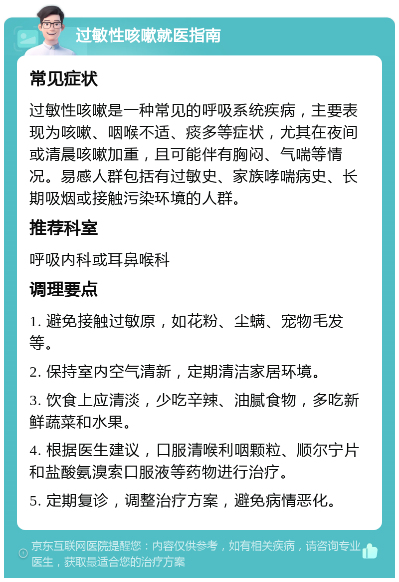 过敏性咳嗽就医指南 常见症状 过敏性咳嗽是一种常见的呼吸系统疾病，主要表现为咳嗽、咽喉不适、痰多等症状，尤其在夜间或清晨咳嗽加重，且可能伴有胸闷、气喘等情况。易感人群包括有过敏史、家族哮喘病史、长期吸烟或接触污染环境的人群。 推荐科室 呼吸内科或耳鼻喉科 调理要点 1. 避免接触过敏原，如花粉、尘螨、宠物毛发等。 2. 保持室内空气清新，定期清洁家居环境。 3. 饮食上应清淡，少吃辛辣、油腻食物，多吃新鲜蔬菜和水果。 4. 根据医生建议，口服清喉利咽颗粒、顺尔宁片和盐酸氨溴索口服液等药物进行治疗。 5. 定期复诊，调整治疗方案，避免病情恶化。