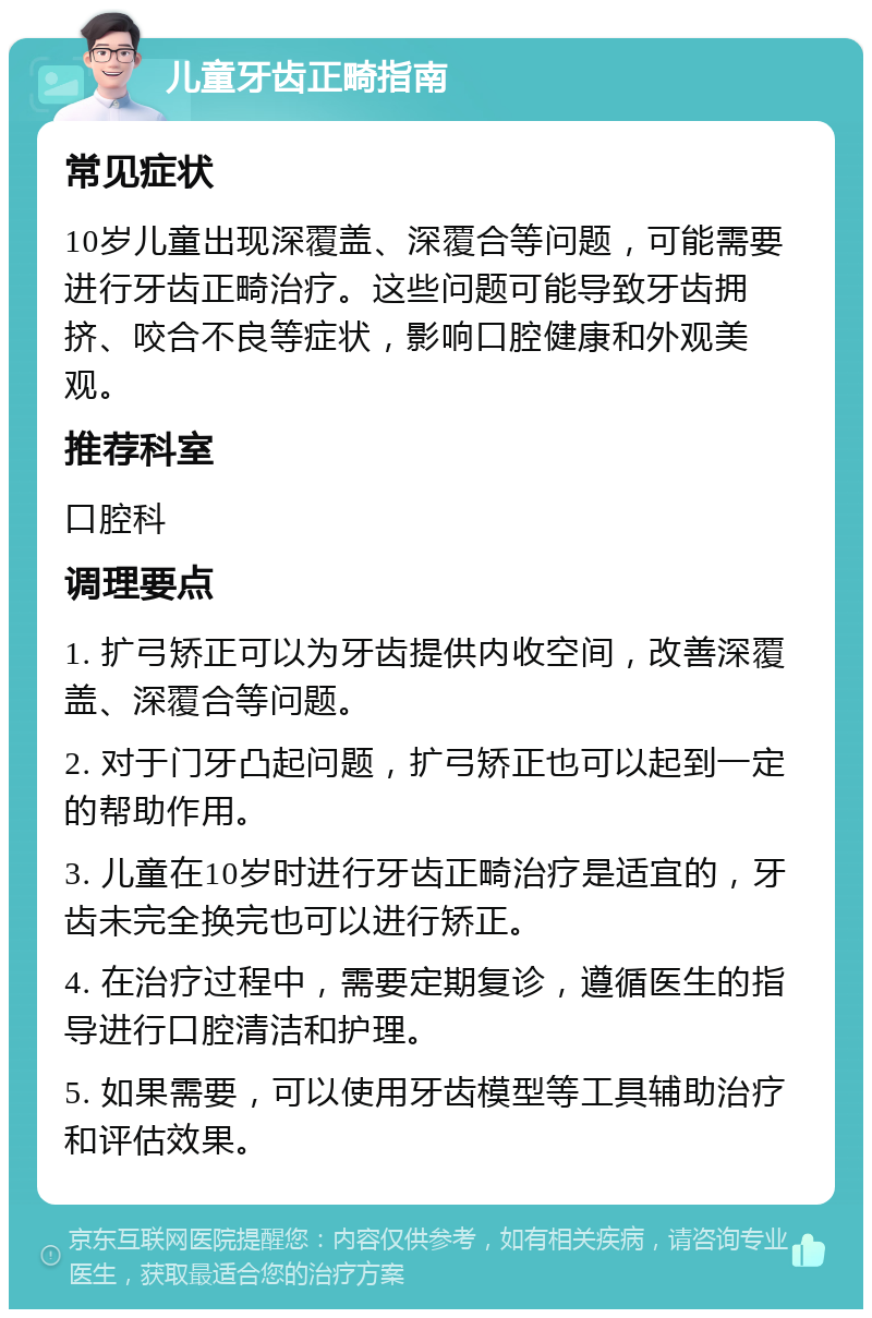 儿童牙齿正畸指南 常见症状 10岁儿童出现深覆盖、深覆合等问题，可能需要进行牙齿正畸治疗。这些问题可能导致牙齿拥挤、咬合不良等症状，影响口腔健康和外观美观。 推荐科室 口腔科 调理要点 1. 扩弓矫正可以为牙齿提供内收空间，改善深覆盖、深覆合等问题。 2. 对于门牙凸起问题，扩弓矫正也可以起到一定的帮助作用。 3. 儿童在10岁时进行牙齿正畸治疗是适宜的，牙齿未完全换完也可以进行矫正。 4. 在治疗过程中，需要定期复诊，遵循医生的指导进行口腔清洁和护理。 5. 如果需要，可以使用牙齿模型等工具辅助治疗和评估效果。