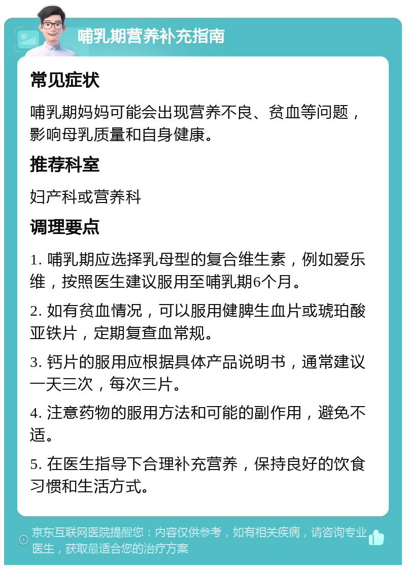 哺乳期营养补充指南 常见症状 哺乳期妈妈可能会出现营养不良、贫血等问题，影响母乳质量和自身健康。 推荐科室 妇产科或营养科 调理要点 1. 哺乳期应选择乳母型的复合维生素，例如爱乐维，按照医生建议服用至哺乳期6个月。 2. 如有贫血情况，可以服用健脾生血片或琥珀酸亚铁片，定期复查血常规。 3. 钙片的服用应根据具体产品说明书，通常建议一天三次，每次三片。 4. 注意药物的服用方法和可能的副作用，避免不适。 5. 在医生指导下合理补充营养，保持良好的饮食习惯和生活方式。