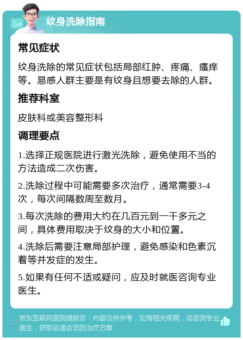 纹身洗除指南 常见症状 纹身洗除的常见症状包括局部红肿、疼痛、瘙痒等。易感人群主要是有纹身且想要去除的人群。 推荐科室 皮肤科或美容整形科 调理要点 1.选择正规医院进行激光洗除，避免使用不当的方法造成二次伤害。 2.洗除过程中可能需要多次治疗，通常需要3-4次，每次间隔数周至数月。 3.每次洗除的费用大约在几百元到一千多元之间，具体费用取决于纹身的大小和位置。 4.洗除后需要注意局部护理，避免感染和色素沉着等并发症的发生。 5.如果有任何不适或疑问，应及时就医咨询专业医生。