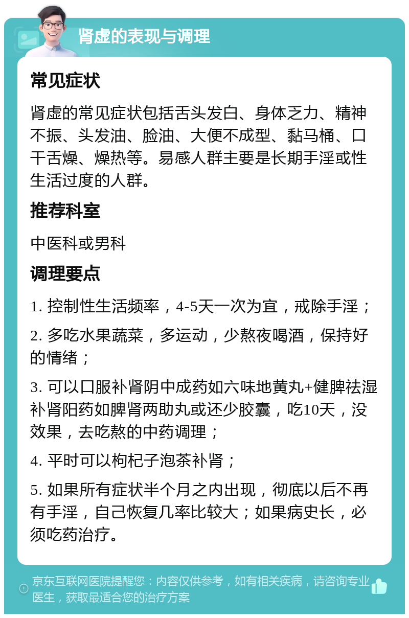 肾虚的表现与调理 常见症状 肾虚的常见症状包括舌头发白、身体乏力、精神不振、头发油、脸油、大便不成型、黏马桶、口干舌燥、燥热等。易感人群主要是长期手淫或性生活过度的人群。 推荐科室 中医科或男科 调理要点 1. 控制性生活频率，4-5天一次为宜，戒除手淫； 2. 多吃水果蔬菜，多运动，少熬夜喝酒，保持好的情绪； 3. 可以口服补肾阴中成药如六味地黄丸+健脾祛湿补肾阳药如脾肾两助丸或还少胶囊，吃10天，没效果，去吃熬的中药调理； 4. 平时可以枸杞子泡茶补肾； 5. 如果所有症状半个月之内出现，彻底以后不再有手淫，自己恢复几率比较大；如果病史长，必须吃药治疗。