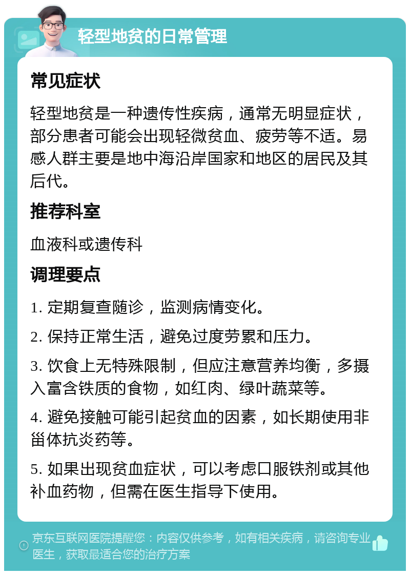 轻型地贫的日常管理 常见症状 轻型地贫是一种遗传性疾病，通常无明显症状，部分患者可能会出现轻微贫血、疲劳等不适。易感人群主要是地中海沿岸国家和地区的居民及其后代。 推荐科室 血液科或遗传科 调理要点 1. 定期复查随诊，监测病情变化。 2. 保持正常生活，避免过度劳累和压力。 3. 饮食上无特殊限制，但应注意营养均衡，多摄入富含铁质的食物，如红肉、绿叶蔬菜等。 4. 避免接触可能引起贫血的因素，如长期使用非甾体抗炎药等。 5. 如果出现贫血症状，可以考虑口服铁剂或其他补血药物，但需在医生指导下使用。