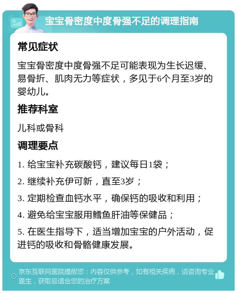 宝宝骨密度中度骨强不足的调理指南 常见症状 宝宝骨密度中度骨强不足可能表现为生长迟缓、易骨折、肌肉无力等症状，多见于6个月至3岁的婴幼儿。 推荐科室 儿科或骨科 调理要点 1. 给宝宝补充碳酸钙，建议每日1袋； 2. 继续补充伊可新，直至3岁； 3. 定期检查血钙水平，确保钙的吸收和利用； 4. 避免给宝宝服用鳕鱼肝油等保健品； 5. 在医生指导下，适当增加宝宝的户外活动，促进钙的吸收和骨骼健康发展。