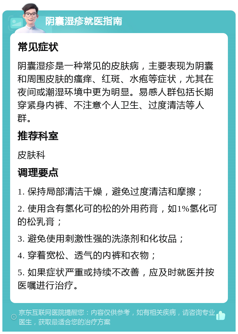 阴囊湿疹就医指南 常见症状 阴囊湿疹是一种常见的皮肤病，主要表现为阴囊和周围皮肤的瘙痒、红斑、水疱等症状，尤其在夜间或潮湿环境中更为明显。易感人群包括长期穿紧身内裤、不注意个人卫生、过度清洁等人群。 推荐科室 皮肤科 调理要点 1. 保持局部清洁干燥，避免过度清洁和摩擦； 2. 使用含有氢化可的松的外用药膏，如1%氢化可的松乳膏； 3. 避免使用刺激性强的洗涤剂和化妆品； 4. 穿着宽松、透气的内裤和衣物； 5. 如果症状严重或持续不改善，应及时就医并按医嘱进行治疗。