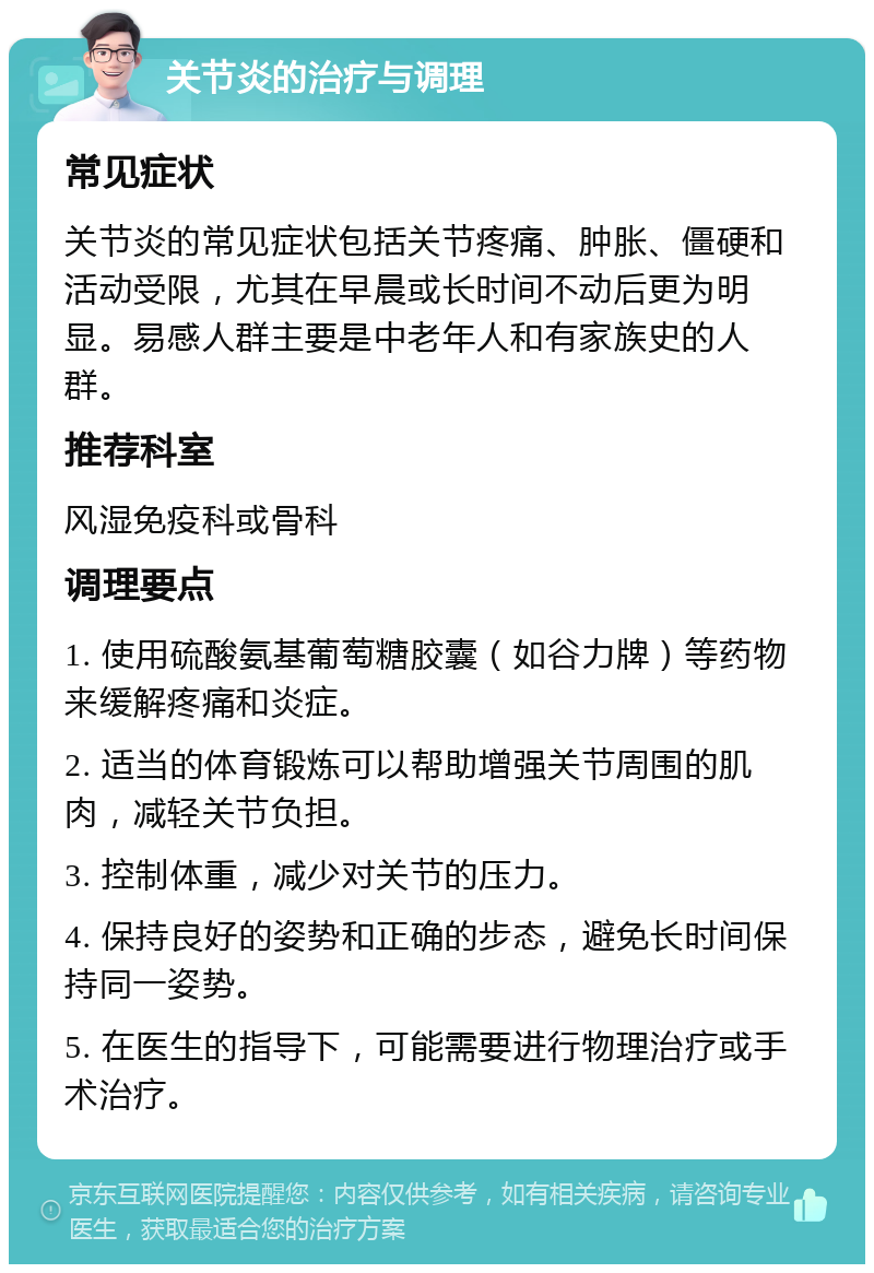 关节炎的治疗与调理 常见症状 关节炎的常见症状包括关节疼痛、肿胀、僵硬和活动受限，尤其在早晨或长时间不动后更为明显。易感人群主要是中老年人和有家族史的人群。 推荐科室 风湿免疫科或骨科 调理要点 1. 使用硫酸氨基葡萄糖胶囊（如谷力牌）等药物来缓解疼痛和炎症。 2. 适当的体育锻炼可以帮助增强关节周围的肌肉，减轻关节负担。 3. 控制体重，减少对关节的压力。 4. 保持良好的姿势和正确的步态，避免长时间保持同一姿势。 5. 在医生的指导下，可能需要进行物理治疗或手术治疗。